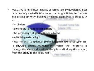 • Masdar City minimises energy consumption by developing best
commercially available international energy efficient techniques
and setting stringent building efficiency guidelines in areas such
as
- insulation
- low energy lighting specifications
- the percentage of glazing (i.e. windows)
- optimizing natural light
-installing smart appliances (i.e building managements systems)
-a citywide energy management system that interacts to
manage the electrical load on the grid – all along the system,
from the utility to the consumer
 