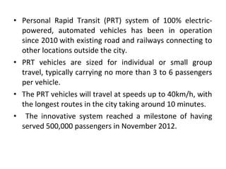 • Personal Rapid Transit (PRT) system of 100% electric-
powered, automated vehicles has been in operation
since 2010 with existing road and railways connecting to
other locations outside the city.
• PRT vehicles are sized for individual or small group
travel, typically carrying no more than 3 to 6 passengers
per vehicle.
• The PRT vehicles will travel at speeds up to 40km/h, with
the longest routes in the city taking around 10 minutes.
• The innovative system reached a milestone of having
served 500,000 passengers in November 2012.
 