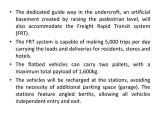 • The dedicated guide way in the undercroft, an artificial
basement created by raising the pedestrian level, will
also accommodate the Freight Rapid Transit system
(FRT).
• The FRT system is capable of making 5,000 trips per day
carrying the loads and deliveries for residents, stores and
hotels.
• The flatbed vehicles can carry two pallets, with a
maximum total payload of 1,600kg.
• The vehicles will be recharged at the stations, avoiding
the necessity of additional parking space (garage). The
stations feature angled berths, allowing all vehicles
independent entry and exit.
 