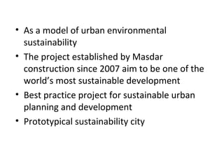 • As a model of urban environmental
sustainability
• The project established by Masdar
construction since 2007 aim to be one of the
world’s most sustainable development
• Best practice project for sustainable urban
planning and development
• Prototypical sustainability city
 