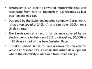 • Zerotracer is an electric-powered motorcycle that can
accelerate from zero to 100km/h in 4.5 seconds as fast
as a Porsche 911 car.
• Designed by the Swiss engineering company Designwerk.
It has a top speed of 240km/h and can travel 300km on a
single charge.
• The Zerotracer set a record for distance covered by an
electric vehicle in February 2012 by travelling 30,000km
in 80 days as part of the Zero Emission Race.
• It makes perfect sense to have a zero-emission electric
vehicle at Masdar City, a sustainable urban development
where the electricity is obtained from solar energy.
 