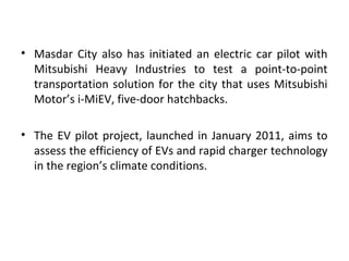 • Masdar City also has initiated an electric car pilot with
Mitsubishi Heavy Industries to test a point-to-point
transportation solution for the city that uses Mitsubishi
Motor’s i-MiEV, five-door hatchbacks.
• The EV pilot project, launched in January 2011, aims to
assess the efficiency of EVs and rapid charger technology
in the region’s climate conditions.
 