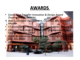 AWARDSAWARDS
• Condé Nast Traveller Innovation & Design Award
(Sustainability) - Masdar
• Best Sustainable Development, Cityscape Abu Dhabi –
Masdar
• FT ArcelorMittal Boldness in Business Awards - Masdar
• Cityscape Abu Dhabi – Sustainable Development Award,
Masdar City, Abu Dhabi
• AJ100 Sustainability Initiative of the Year 2008 for Masdar
City, Abu Dhabi
• Global Renewable Energy Awards – Sustainable City of the
Year, Masdar Development, UAE
• Cityscape Real Estate Awards – Best Environmental Real
Estate Project, Masdar Development, Abu Dhabi, UAE
 