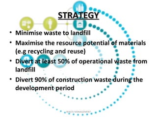 STRATEGYSTRATEGY
• Minimise waste to landfill
• Maximise the resource potential of materials
(e.g recycling and reuse)
• Divert at least 50% of operational waste from
landfill
• Divert 90% of construction waste during the
development period
WASTE MANAGEMENT
 