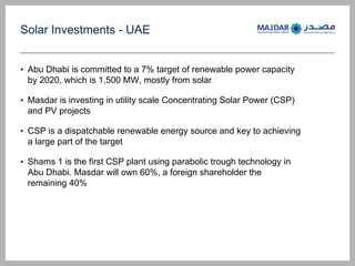 Solar Investments - UAE
? Abu Dhabi is committed to a 7% target of renewable power capacity
by 2020, which is 1,500 MW, mostly from solar
? Masdar is investing in utility scale Concentrating Solar Power (CSP)
and PV projects
? CSP is a dispatchable renewable energy source and key to achieving
a large part of the target
? Shams 1 is the first CSP plant using parabolic trough technology in
Abu Dhabi. Masdar will own 60%, a foreign shareholder the
remaining 40%
 