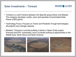 Solar Investments C Torresol
? Torresol is a Joint Venture between the Spanish group Sener and Masdar.
The company develops, builds, owns and operates Concentrated Solar
Power (CSP) plants
? Technology Focus: Focuses on Tower and Parabolic Trough technologies;
all projects have storage capacity
? Markets: Torresol is currently building 3 plants in Spain (Fully project
financed and EPC contracted), and is currently looking at opportunities in the
Middle East, North Africa and North America
 