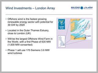 Wind Investments C London Array
? Offshore wind is the fastest growing
renewable energy sector with potential for
30 GW by 2020
? Located in the Outer Thames Estuary,
close to London (UK)
? Will be the largest Offshore Wind Farm in
the World, with a first Phase of 630 MW
(1,000 MW consented)
? Phase 1 will use 175 Siemens 3.6 MW
wind turbines
Ramsgate
 