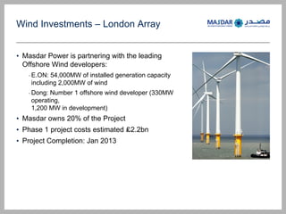Wind Investments C London Array
? Masdar Power is partnering with the leading
Offshore Wind developers:
-E.ON: 54,000MW of installed generation capacity
including 2,000MW of wind
-Dong: Number 1 offshore wind developer (330MW
operating,
1,200 MW in development)
? Masdar owns 20% of the Project
? Phase 1 project costs estimated ?2.2bn
? Project Completion: Jan 2013
 