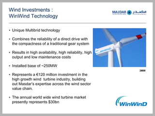 Wind Investments :
WinWind Technology
? Unique Multibrid technology
? Combines the reliability of a direct drive with
the compactness of a traditional gear system
? Results in high availability, high reliability, high
output and low maintenance costs
? Installed base of ~250MW
? Represents a 120 million investment in the
high growth wind turbine industry, building
out Masdars expertise across the wind sector
value chain.
? The annual world wide wind turbine market
presently represents $30bn
3MW
 