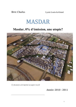  	
  	
  	
  	
  	
  	
  	
  	
  	
  	
  	
  	
  	
  	
  	
  	
  
1	
  
BINE Charles Lycée Louis-le-Grand
MASDAR	
  
Masdar, 0% d’émission, une utopie?
Ce document a été imprimé sur papier recyclé
	
  
Année:	
  2010	
  -­‐	
  2011	
  
 