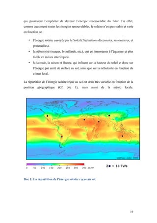  	
  	
  	
  	
  	
  	
  	
  	
  	
  	
  	
  	
  	
  	
  	
  	
  
10	
  
qui pourraient l’empêcher de devenir l’énergie renouvelable du futur. En effet,
comme quasiment toutes les énergies renouvelables, le solaire n’est pas stable et varie
en fonction de :
• l'énergie solaire envoyée par le Soleil (fluctuations décennales, saisonnières, et
ponctuelles).
• la nébulosité (nuages, brouillards, etc.), qui est importante à l'équateur et plus
faible en milieu intertropical.
• la latitude, la saison et l'heure, qui influent sur la hauteur du soleil et donc sur
l'énergie par unité de surface au sol, ainsi que sur la nébulosité en fonction du
climat local.
La répartition de l’énergie solaire reçue au sol est donc très variable en fonction de la
position géographique (Cf. doc 1), mais aussi de la météo locale.
Doc 1: La répartition de l'énergie solaire reçue au sol.
 