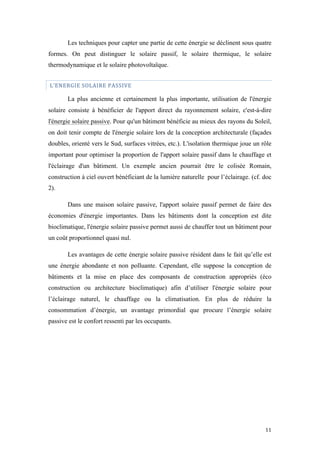  	
  	
  	
  	
  	
  	
  	
  	
  	
  	
  	
  	
  	
  	
  	
  	
  
11	
  
Les techniques pour capter une partie de cette énergie se déclinent sous quatre
formes. On peut distinguer le solaire passif, le solaire thermique, le solaire
thermodynamique et le solaire photovoltaïque.
	
  L’ENERGIE	
  SOLAIRE	
  PASSIVE	
  
La plus ancienne et certainement la plus importante, utilisation de l'énergie
solaire consiste à bénéficier de l'apport direct du rayonnement solaire, c'est-à-dire
l'énergie solaire passive. Pour qu'un bâtiment bénéficie au mieux des rayons du Soleil,
on doit tenir compte de l'énergie solaire lors de la conception architecturale (façades
doubles, orienté vers le Sud, surfaces vitrées, etc.). L'isolation thermique joue un rôle
important pour optimiser la proportion de l'apport solaire passif dans le chauffage et
l'éclairage d'un bâtiment. Un exemple ancien pourrait être le colisée Romain,
construction à ciel ouvert bénéficiant de la lumière naturelle pour l’éclairage. (cf. doc
2).
Dans une maison solaire passive, l'apport solaire passif permet de faire des
économies d'énergie importantes. Dans les bâtiments dont la conception est dite
bioclimatique, l'énergie solaire passive permet aussi de chauffer tout un bâtiment pour
un coût proportionnel quasi nul.
Les avantages de cette énergie solaire passive résident dans le fait qu’elle est
une énergie abondante et non polluante. Cependant, elle suppose la conception de
bâtiments et la mise en place des composants de construction appropriés (éco
construction ou architecture bioclimatique) afin d’utiliser l'énergie solaire pour
l’éclairage naturel, le chauffage ou la climatisation. En plus de réduire la
consommation d’énergie, un avantage primordial que procure l’énergie solaire
passive est le confort ressenti par les occupants.
 