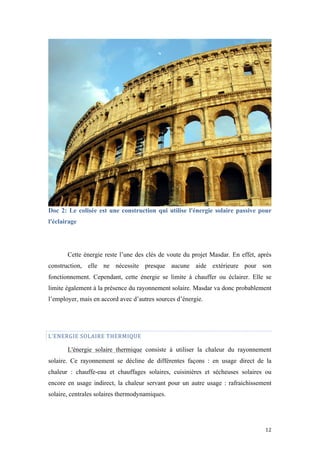  	
  	
  	
  	
  	
  	
  	
  	
  	
  	
  	
  	
  	
  	
  	
  	
  
12	
  
Doc 2: Le colisée est une construction qui utilise l'énergie solaire passive pour
l'éclairage
Cette énergie reste l’une des clés de voute du projet Masdar. En effet, après
construction, elle ne nécessite presque aucune aide extérieure pour son
fonctionnement. Cependant, cette énergie se limite à chauffer ou éclairer. Elle se
limite également à la présence du rayonnement solaire. Masdar va donc probablement
l’employer, mais en accord avec d’autres sources d’énergie.
L’ENERGIE	
  SOLAIRE	
  THERMIQUE	
  
L'énergie solaire thermique consiste à utiliser la chaleur du rayonnement
solaire. Ce rayonnement se décline de différentes façons : en usage direct de la
chaleur : chauffe-eau et chauffages solaires, cuisinières et sécheuses solaires ou
encore en usage indirect, la chaleur servant pour un autre usage : rafraichissement
solaire, centrales solaires thermodynamiques.
 