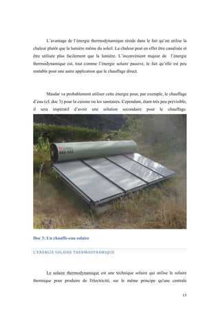  	
  	
  	
  	
  	
  	
  	
  	
  	
  	
  	
  	
  	
  	
  	
  	
  
13	
  
L’avantage de l’énergie thermodynamique réside dans le fait qu’on utilise la
chaleur plutôt que la lumière même du soleil. La chaleur peut en effet être canalisée et
être utilisée plus facilement que la lumière. L’inconvénient majeur de l’énergie
thermodynamique est, tout comme l’énergie solaire passive, le fait qu’elle est peu
rentable pour une autre application que le chauffage direct.
Masdar va probablement utiliser cette énergie pour, par exemple, le chauffage
d’eau (cf. doc 3) pour la cuisine ou les sanitaires. Cependant, étant très peu prévisible,
il sera impératif d’avoir une solution secondaire pour le chauffage.
Doc 3: Un chauffe-eau solaire
L’ENERGIE	
  SOLAIRE	
  THERMODYNAMIQUE	
  
Le solaire thermodynamique est une technique solaire qui utilise le solaire
thermique pour produire de l'électricité, sur le même principe qu'une centrale
 