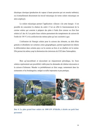  	
  	
  	
  	
  	
  	
  	
  	
  	
  	
  	
  	
  	
  	
  	
  	
  
14	
  
électrique classique (production de vapeur à haute pression qui est ensuite turbinée),
ou éventuellement directement du travail mécanique (le terme solaire mécanique est
alors employé).
Le solaire mécanique permet l’application « directe » de cette énergie : il est
possible de concentrer la chaleur du soleil. C’est en effet le fonctionnement de la
cuisine solaire qui consiste à préparer des plats à l'aide d'un cuiseur ou d'un four
solaire (cf. doc 4). Les petits fours solaires permettent des températures de cuisson de
l'ordre de 150 °C et la confection des mêmes plats qu’une cuisinière à gaz.
L'utilisation de l'énergie solaire pour la cuisson des aliments, au delà d'être
gratuite et abondante sur certaines zones géographiques, permet également de réduire
la déforestation dans certains pays ou la cuisine au bois et au charbon est la norme.
Elle permet du même coup la diminution des émissions de CO2 dans l'atmosphère.
Bien qu’encombrant et nécessitant un réajustement périodique, les fours
solaires représentent une possibilité viable pour les demandes de chaleur nécessaires à
la cuisson d’aliments. Masdar va probablement en faire usage, notamment dans les
restaurants et les boulangeries, malgré sa taille imposante et peu pratique.
Doc 4: Le plus grand four solaire de 1000 kW d'Odeillo, à droite un petit four
personnel
	
  
 