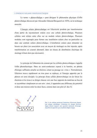  	
  	
  	
  	
  	
  	
  	
  	
  	
  	
  	
  	
  	
  	
  	
  	
  
15	
  
L’ENERGIE	
  SOLAIRE	
  PHOTOVOLTAIQUE	
  
Le terme « photovoltaïque » peut désigner le phénomène physique (l'effet
photovoltaïque découvert par Alexandre Edmond Becquerel en 1839), ou la technique
associée.
L'énergie solaire photovoltaïque est l'électricité produite par transformation
d'une partie du rayonnement solaire avec une cellule photovoltaïque. Plusieurs
cellules sont reliées entre elles sur un module solaire photovoltaïque. Plusieurs
modules sont regroupés pour former une installation solaire chez un particulier ou
dans une centrale solaire photovoltaïque. L'installation solaire peut alimenter un
besoin sur place (en association avec un moyen de stockage) ou être injectée, après
transformation en courant alternatif, dans un réseau de distribution électrique (le
stockage n'étant alors pas nécessaire).
Le principe de l'obtention du courant par les cellules photovoltaïques s'appelle
l'effet photoélectrique. Dans un semi-conducteur exposé à la lumière, un photon
d'énergie suffisante arrache un électron, créant au passage un « trou ». Normalement,
l'électron trouve rapidement un trou pour se replacer, et l'énergie apportée par le
photon est ainsi dissipée. Le principe d'une cellule photovoltaïque est de forcer les
électrons et les trous à se diriger chacun vers une face opposée du matériau au lieu de
se recombiner simplement en son sein : ainsi, il apparaîtra une différence de potentiel
et donc une tension entre les deux faces, comme dans une pile (cf. doc 5).
Doc	
   5:	
   Un	
   schéma	
   montrant	
   l'émission	
   d'électrons	
   depuis	
  
une	
   plaque	
   métallique.	
   L'émission	
   de	
   chaque	
   électron	
  
(ligne	
   bleue)	
   requiert	
   une	
   quantité	
   minimale	
   d'énergie,	
  
laquelle	
  est	
  apportée	
  par	
  un	
  photon	
  (ligne	
  rouge).	
  
	
  
 