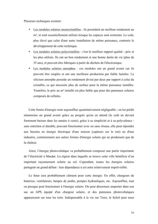  	
  	
  	
  	
  	
  	
  	
  	
  	
  	
  	
  	
  	
  	
  	
  	
  
16	
  
Plusieurs techniques existent :
• Les modules solaires monocristallins : ils possèdent un meilleur rendement au
m², et sont essentiellement utilisés lorsque les espaces sont restreints. Le coût,
plus élevé que celui d'une autre installation de même puissance, contrarie le
développement de cette technique.
• Les modules solaires polycristallins : c'est le meilleur rapport qualité - prix et
les plus utilisés. Ils ont un bon rendement et une bonne durée de vie (plus de
35 ans), et peuvent être fabriqués à partir de déchets de l'électronique.
• Les modules solaires amorphes : ces modules ont un grand avenir car ils
peuvent être souples et ont une meilleure production par faible lumière. Le
silicium amorphe possède un rendement divisé par deux par rapport à celui du
cristallin, ce qui nécessite plus de surface pour la même puissance installée.
Toutefois, le prix au m² installé est plus faible que pour des panneaux solaires
composés de cellules.
Cette forme d'énergie reste aujourd'hui quantitativement négligeable ; on lui prédit
néanmoins un grand avenir grâce au progrès qu'on en attend (le coût en devrait
fortement baisser dans les années à venir), grâce à sa simplicité et à sa polyvalence :
sans entretien et durable, pouvant fonctionner avec ou sans réseau, elle peut répondre
aux besoins en énergie électrique d'une maison (capteurs sur le toit) ou d'une
industrie, contrairement aux autres formes d'énergie solaire qui ne produisent que de
la chaleur.
Ainsi, l’énergie photovoltaïque va probablement composer une partie importante
de l’électricité à Masdar. La région dans laquelle se trouve cette ville bénéficie d’un
important rayonnement solaire au sol. Cependant, toutes les énergies solaires
partagent un grand défaut : leur dépendance à cet astre relativement imprévisible.
Le futur sera probablement clément pour cette énergie. En effet, chargeurs de
batteries, ventilateurs, lampes de jardin, pompes hydrauliques, etc. Aujourd'hui, tout
ou presque peut fonctionner à l'énergie solaire. On peut désormais emporter dans son
sac un GPS équipé d'un chargeur solaire, et des panneaux photovoltaïques
apparaissent sur tous les toits. Indispensable à la vie sur Terre, le Soleil peut nous
 