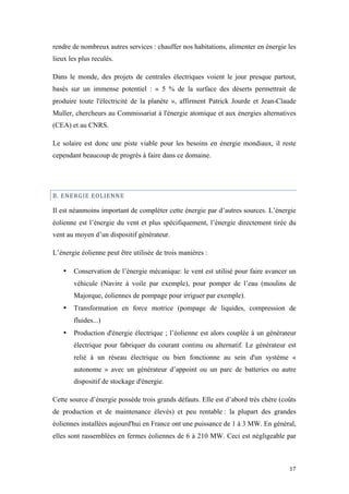  	
  	
  	
  	
  	
  	
  	
  	
  	
  	
  	
  	
  	
  	
  	
  	
  
17	
  
rendre de nombreux autres services : chauffer nos habitations, alimenter en énergie les
lieux les plus reculés.
Dans le monde, des projets de centrales électriques voient le jour presque partout,
basés sur un immense potentiel : « 5 % de la surface des déserts permettrait de
produire toute l'électricité de la planète », affirment Patrick Jourde et Jean-Claude
Muller, chercheurs au Commissariat à l'énergie atomique et aux énergies alternatives
(CEA) et au CNRS.
Le solaire est donc une piste viable pour les besoins en énergie mondiaux, il reste
cependant beaucoup de progrès à faire dans ce domaine.
B.	
  ENERGIE	
  EOLIENNE	
  
Il est néanmoins important de compléter cette énergie par d’autres sources. L’énergie
éolienne est l’énergie du vent et plus spécifiquement, l’énergie directement tirée du
vent au moyen d’un dispositif générateur.
L’énergie éolienne peut être utilisée de trois manières :
• Conservation de l’énergie mécanique: le vent est utilisé pour faire avancer un
véhicule (Navire à voile par exemple), pour pomper de l’eau (moulins de
Majorque, éoliennes de pompage pour irriguer par exemple).
• Transformation en force motrice (pompage de liquides, compression de
fluides...)
• Production d'énergie électrique ; l’éolienne est alors couplée à un générateur
électrique pour fabriquer du courant continu ou alternatif. Le générateur est
relié à un réseau électrique ou bien fonctionne au sein d'un système «
autonome » avec un générateur d’appoint ou un parc de batteries ou autre
dispositif de stockage d'énergie.
Cette source d’énergie possède trois grands défauts. Elle est d’abord très chère (coûts
de production et de maintenance élevés) et peu rentable : la plupart des grandes
éoliennes installées aujourd'hui en France ont une puissance de 1 à 3 MW. En général,
elles sont rassemblées en fermes éoliennes de 6 à 210 MW. Ceci est négligeable par
 