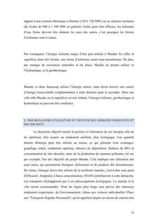  	
  	
  	
  	
  	
  	
  	
  	
  	
  	
  	
  	
  	
  	
  	
  	
  
18	
  
rapport à une centrale thermique à flamme (120 à 720 MW) ou un réacteur nucléaire
(de l'ordre de 900 à 1 300 MW en général). Enfin, pour être efficace, les éoliennes
d’une ferme doivent être distante les unes des autres, c’est pourquoi les fermes
d’éoliennes sont si vastes.
Par conséquent, l’énergie éolienne risque d’être peu utilisée à Masdar. En effet, la
superficie étant très limitée, une ferme d’éoliennes serait trop encombrante. De plus,
par manque de ressources naturelles et de place, Masdar ne pourra utiliser ni
l’hydraulique, ni le géothermique.
Masdar va donc beaucoup utiliser l’énergie solaire, mais devra trouver une source
d’énergie renouvelable complémentaire à cette dernière pour la seconder. Dans une
ville telle Masdar ou la superficie est très réduite, l’énergie éolienne, géothermique et
hydraulique ne peuvent être canalisées.
2.	
  UNE	
  MEILLEURE	
  UTILISATION	
  ET	
  GESTION	
  DES	
  ENERGIES	
  PRODUITES	
  ET	
  
DES	
  DECHETS.	
  
Le deuxième objectif touche la gestion et l'utilisation de ces énergies afin de
les optimiser, d'en assurer un rendement meilleur, plus écologique. Une quantité
donnée d'énergie peut être utilisée au mieux, ce qui présente trois avantages:
gaspillage réduit, rendement optimisé, absence de déperdition. Réduire de 80% la
consommation de mer dessalée, donc de la production de saumure polluante, tel est,
par exemple, l'un des objectifs du projet Masdar. Cela implique une utilisation des
eaux usées, qui permettront d'irriguer, d'alimenter et de produire des biocarburants.
De même, l'énergie devra être utilisée de la meilleure manière, c'est-à-dire sans perte
d'efficacité. Ampoules à basse consommation, OLED contribueront à cette démarche.
Les transports n'échapperont pas à ces préoccupations écologiques. La marche et le
vélo seront recommandés. Pour les trajets plus longs sont prévus des tramways
totalement respectueux de l'environnement. Adieu aux voitures individuelles! Place
aux "Transports Rapides Personnels", qu'on appellera depuis un réseau de stations très
 