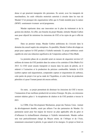  	
  	
  	
  	
  	
  	
  	
  	
  	
  	
  	
  	
  	
  	
  	
  	
  
19	
  
dense et qui pourront transporter dix personnes. Ils seront, avec les transports de
marchandises, les seuls véhicules motorisés autorisés à circuler dans les rues de
Masdar! C'est pourquoi des organisations telles que le Fonds mondial pour la nature
(WWF) soutiennent vivement un tel programme.
Masdar représente donc une innovation sur le plan du traitement et de la
gestion des déchets. En effet, une branche du projet Masdar, intitulée Masdar Carbon
aura pour objectif de minimiser les émissions de CO2 et les rejets de gaz à effet de
serre.
Dans un premier temps, Masdar Carbon ambitionne de s’investir dans le
domaine du conseil auprès des entreprises. En parallèle, Masdar Carbon développe un
projet pour capturer le CO2 produit à l’échelle nationale. Ce projet ambitieux serait
capable de créer une réduction significative de l’empreinte carbone d’Abu Dhabi.
La première phase de ce procédé serait en mesure de séquestrer environ 6,5
millions de tonnes de CO2 produits dans les usines et les centrales d’Abu Dhabi d’ici
2013. Ce CO2 serait ensuite transporté et insecte dans les puits de pétrole, où il
aiderait à l’extraction et la production du précieux combustible. Intitulée le CCS
(carbon capture and séquestration, comprendre capture et séquestration de carbone),
cette partie du projet n’est qu’au stade de l’hypothèse, et cette forme de production
pétrolière n’a pour l’instant jamais été encore utilisée.
En outre, ce projet permettrait de diminuer les émissions de CO2 à travers
l’instauration d’une meilleure productivité en terme d’énergie. De plus, ces émissions
seraient réduites grâce à la récupération de chaleur et de CO2 produits a travers le
pays.
Le CDM, Clear Development Mechanism, projet des Nations Unies traitant
du développement durable, serait par ailleurs l’un des partenaires de Masdar. Ce
partenariat aurait pour but majeur de trouver un plan applicable afin de gérer et
d’influencer le réchauffement climatique à l’échelle internationale. Masdar carbon
sera tout particulièrement chargé du Moyen orient, de l’Afrique et de l’Asie,
notamment concernant le pétrole, le gaz naturel et les énergies. Ce projet se ferait en
 
