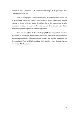  	
  	
  	
  	
  	
  	
  	
  	
  	
  	
  	
  	
  	
  	
  	
  	
  
20	
  
association avec l’entreprise E.ON à l’échelle de l’Afrique du Moyen Orient et de
l’Asie Centrale et du sud.
Outre ce vaste projet à l’échelle internationale, Masdar Carbon est aussi le lieu
de nombreuses innovations futures, toutes destinées à une réduction du rejet de
carbone et à une meilleure gestion de déchets. Parmi les sous projets les plus
importants, on trouve la réduction des pertes du gaz et la diminution des fuites,
problème majeur à l’origine d’un fort taux de pollution.
Ainsi Masdar Carbon, clé de voute du projet Masdar puisque les 0 émissions
de carbone ne seraient pas possibles sans cette filiale, ambitionne non seulement de
diminuer les émissions et le gaspillage de gaz, de CO2 et d’énergies, mais encore ont
ils pour objectif d’agir à l’échelle mondiale. Entre ambition et pure fantaisie, l’avenir
nous dira ou Masdar se situera…
 