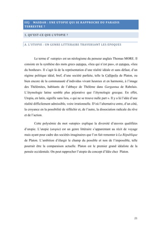  	
  	
  	
  	
  	
  	
  	
  	
  	
  	
  	
  	
  	
  	
  	
  	
  
21	
  
III)	
  	
  	
  	
  MASDAR	
  :	
  UNE	
  UTOPIE	
  QUI	
  SE	
  RAPPROCHE	
  DU	
  PARADIS	
  
TERRESTRE	
  ?	
  
1.	
  QU’EST-­‐CE	
  QUE	
  L’UTOPIE	
  ?	
  
A.	
  L’UTOPIE	
  :	
  UN	
  GENRE	
  LITTERAIRE	
  TRAVERSANT	
  LES	
  EPOQUES	
  
Le terme d’ «utopie» est un néologisme du penseur anglais Thomas MORE. Il
consiste en la synthèse des mots grecs outopos, «lieu qui n’est pas», et eutopos, «lieu
du bonheur». Il s’agit là de la représentation d’une réalité idéale et sans défaut, d’un
régime politique idéal, bref, d’une société parfaite, telle la Callipolis de Platon, ou
bien encore de la communauté d’individus vivant heureux et en harmonie, à l’image
des Thélèmites, habitants de l’abbaye de Thélème dans Gargantua de Rabelais.
L’étymologie latine semble plus péjorative que l’étymologie grecque. En effet,
Utopia, en latin, signifie sans lieu, « qui ne se trouve nulle part ». Il y a là l’idée d’une
réalité difficilement admissible, voire irrationnelle. D’où l’alternative entre, d’un côté,
la croyance en la possibilité de réfléchir et, de l’autre, la dissociation radicale du rêve
et de l’action.
Cette polysémie du mot «utopie» explique la diversité d’œuvres qualifiées
d’utopie. L’utopie (utopia) est un genre littéraire s’apparentant au récit de voyage
mais ayant pour cadre des sociétés imaginaires que l’on fait remonter à La République
de Platon. L’ambition d’élargir le champ du possible et non de l’impossible, telle
pourrait être la comparaison actuelle. Platon est le premier grand idéaliste de la
pensée occidentale. On peut rapprocher l’utopie du concept d’Idée chez Platon.
 