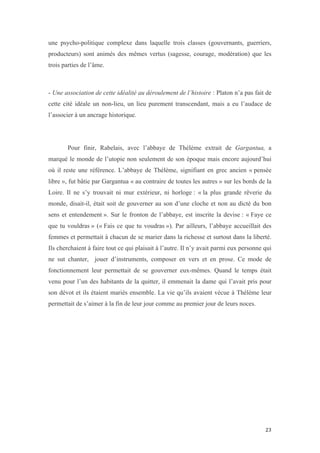  	
  	
  	
  	
  	
  	
  	
  	
  	
  	
  	
  	
  	
  	
  	
  	
  
23	
  
une psycho-politique complexe dans laquelle trois classes (gouvernants, guerriers,
producteurs) sont animés des mêmes vertus (sagesse, courage, modération) que les
trois parties de l’âme.
- Une association de cette idéalité au déroulement de l’histoire : Platon n’a pas fait de
cette cité idéale un non-lieu, un lieu purement transcendant, mais a eu l’audace de
l’associer à un ancrage historique.
Pour finir, Rabelais, avec l’abbaye de Thélème extrait de Gargantua, a
marqué le monde de l’utopie non seulement de son époque mais encore aujourd’hui
où il reste une référence. L’abbaye de Thélème, signifiant en grec ancien « pensée
libre », fut bâtie par Gargantua « au contraire de toutes les autres » sur les bords de la
Loire. Il ne s’y trouvait ni mur extérieur, ni horloge : « la plus grande rêverie du
monde, disait-il, était soit de gouverner au son d’une cloche et non au dicté du bon
sens et entendement ». Sur le fronton de l’abbaye, est inscrite la devise : « Faye ce
que tu vouldras » (« Fais ce que tu voudras »). Par ailleurs, l’abbaye accueillait des
femmes et permettait à chacun de se marier dans la richesse et surtout dans la liberté.
Ils cherchaient à faire tout ce qui plaisait à l’autre. Il n’y avait parmi eux personne qui
ne sut chanter, jouer d’instruments, composer en vers et en prose. Ce mode de
fonctionnement leur permettait de se gouverner eux-mêmes. Quand le temps était
venu pour l’un des habitants de la quitter, il emmenait la dame qui l’avait pris pour
son dévot et ils étaient mariés ensemble. La vie qu’ils avaient vécue à Thélème leur
permettait de s’aimer à la fin de leur jour comme au premier jour de leurs noces.
 