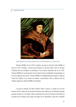  	
  	
  	
  	
  	
  	
  	
  	
  	
  	
  	
  	
  	
  	
  	
  	
  
25	
  
B.	
  	
  THOMAS	
  MORE	
  
	
  
	
  
	
  
	
  
	
  
HANS	
  HOLBEIN	
  LE	
  JEUNE,	
  PORTRAIT	
  DE	
  THOMAS	
  MORE	
  (47.2	
  SUR	
  69	
  CM)	
  	
  	
  	
  
Thomas MORE, né en 1478 à Londres, du juge et chevalier John MORE et
mort en 1535 à Londres, devient ami d’Erasme et du futur Henri VIII. Ce dernier
l’entraîne dans une brillante vie politique. Il est nommé chancelier du roi en 1529.
Thomas MORE est un humaniste. Il est l’auteur d’une considérable correspondance et
il est le traducteur de Lucien. Thomas MORE est indéfectiblement attaché à l’idée de
l’unité de l’Eglise et est contre la réforme. Lorsqu’Henri VIII se déclare chef de
l’Eglise anglicane, Thomas MORE est décapité.
L’avocat et homme de lettre Thomas More s’inscrit, à l’instar de son ami
Erasme, dans le cadre du mouvement humaniste qui redécouvre la littérature antique
grecque et latine et s’en inspire. More connaissait les œuvres d’Aristote et de Platon et
le projet de cité idéale, qui occupe une partie de La République, peut être considéré
 