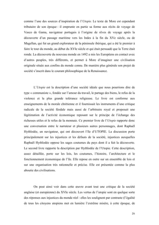 	
  	
  	
  	
  	
  	
  	
  	
  	
  	
  	
  	
  	
  	
  	
  	
  
26	
  
comme l’une des sources d’inspiration de l’Utopie. Le texte de More est cependant
tributaire de son époque : il emprunte en partie sa forme aux récits de voyage de
Vasco de Gama, navigateur portugais à l’origine de rêves de voyage après la
découverte d’un passage maritime vers les Indes à la fin du XVe siècle, ou de
Magellan, qui fut un grand explorateur de la péninsule ibérique, qui a été le premier à
faire le tour du monde, au début du XVIe siècle et qui était persuadé que la Terre était
ronde. La découverte du nouveau monde en 1492 a mis les Européens en contact avec
d’autres peuples, très différents, et permet à More d’imaginer une civilisation
originale située aux confins du monde connu. De manière plus générale son projet de
société s’inscrit dans le courant philosophique de la Renaissance.
L’Utopie est la description d’une société idéale que nous pourrions dire de
type « communiste », fondée sur l’amour du travail, le partage des biens, le refus de la
violence et la plus grande tolérance religieuse. Le livre est conforme aux
enseignements de la morale chrétienne et il fournissait les instruments d’une critique
radicale de la société féodale mais aussi de l’arbitraire royal et proposait une
légitimation de l’activité économique reposant sur le principe de l’échange des
richesses utiles et le refus de la monnaie. Ce premier livre de l’Utopie rapporte donc
une conversation entre le narrateur et plusieurs autres personnages, dont Raphaël
Hythlodée, un navigateur, qui ont découvert l’île d’UTOPIE. La discussion porte
principalement sur les injustices et les défauts de la société, injustices auxquelles
Raphaël Hythlodée oppose les sages coutumes du pays dont il a fait la découverte.
Le second livre rapporte la description par Hythlodée de l’Utopie. Cette description,
assez détaillée, porte sur les lois, les coutumes, l’histoire, l’architecture et le
fonctionnement économique de l’île. Elle repose en outre sur un ensemble de lois et
sur une organisation très rationnelle et précise. Elle est présentée comme la plus
aboutie des civilisations.
On peut ainsi voir dans cette œuvre avant tout une critique de la société
anglaise (et européenne) du XVIe siècle. Les vertus de l’utopie sont en quelque sorte
des réponses aux injustices du monde réel : elles les soulignent par contraste (l’égalité
de tous les citoyens utopiens met en lumière l’extrême misère, à cette époque, de
 