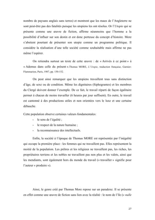 	
  	
  	
  	
  	
  	
  	
  	
  	
  	
  	
  	
  	
  	
  	
  	
  
27	
  
nombre de paysans anglais sans terres) et montrent que les maux de l’Angleterre ne
sont peut-être pas des fatalités puisque les utopiens les ont résolus. Or l’Utopie qui se
présente comme une œuvre de fiction, affirme néanmoins que l’homme a la
possibilité d’influer sur son destin et est donc porteuse du concept d’histoire. More
s’abstient pourtant de présenter son utopie comme un programme politique. Il
considère la réalisation d’une telle société comme souhaitable mais affirme ne pas
même l’espérer.
On retiendra surtout un texte de cette œuvre : de « Arrivés à ce point » à
« Ademus dans celle du présent ».Thomas MORE, L’Utopie, traduction française, Garnier-
Flammarion, Paris, 1987, pp. 150-152.
On peut ainsi remarquer que les utopiens travaillent tous sans distinction
d’âge, de sexe ou de condition. Même les dignitaires (Siphograntes) et les membres
du Clergé doivent donner l’exemple. De ce fait, le travail réparti de façon égalitaire
permet à chacun de moins travailler (6 heures par jour suffisent). En outre, le travail
est cantonné à des productions utiles et non orientées vers le luxe et une certaine
débauche.
Cette population observe certaines valeurs fondamentales:
- le sens de l’égalité ;
- le respect de la nature humaine ;
- la reconnaissance des intellectuels.
Enfin, la société à l’époque de Thomas MORE est représentée par l’inégalité
qui occupe la première place : les femmes qui ne travaillent pas. Elles représentent la
moitié de la population. Les prêtres et les religieux ne travaillent pas, les riches, les
propriétaires terriens et les nobles ne travaillent pas non plus et les valets, ainsi que
les mendiants, sont également hors du monde du travail (« travailler » signifie pour
l’auteur « produire »).
Ainsi, le genre créé par Thomas More repose sur un paradoxe. Il se présente
en effet comme une œuvre de fiction sans lien avec la réalité : le nom de l’île (« nulle
 