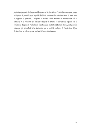  	
  	
  	
  	
  	
  	
  	
  	
  	
  	
  	
  	
  	
  	
  	
  	
  
28	
  
part ») mais aussi du fleuve qui la traverse (« Anhydre » c'est-à-dire sans eau) ou du
navigateur Hythlodée (qui signifie habile à raconter des histoires) sont là pour nous
le rappeler. Cependant, l’utopiste se refuse à tout recours au merveilleux où la
fantaisie et le bonheur qui est censé régner en Utopie se doivent de reposer sur la
cohérence du projet. Nul climat paradisiaque, nulle bénédiction divine, nul pouvoir
magique n’a contribué à la réalisation de la société parfaite. Il s’agit donc d’une
fiction dont la valeur repose sur la cohérence du discours
 