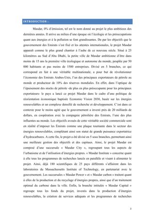  	
  	
  	
  	
  	
  	
  	
  	
  	
  	
  	
  	
  	
  	
  	
  	
  
3	
  
INTRODUCTION	
  :	
  
Masdar, 0% d’émission, tel est le nom donné au projet le plus ambitieux des
dernières années. Il arrive au milieu d’une époque où l’écologie et les préoccupations
quant aux énergies et à la pollution se font grandissantes. De par les objectifs que le
gouvernement des Emirats s’est fixé et les attentes internationales, le projet Masdar
apparaît comme le plus grand chantier à l’aube de ce nouveau siècle. Situé à 25
kilomètres au Sud d’Abu Dhabi, la petite ville de Masdar ambitionne d’être dans
moins de 15 ans la première ville écologique et autonome du monde, peuplée par 50
000 habitants et pas moins de 1500 entreprises. Divisé en 5 branches, ce qui
correspond en fait à une véritable multinationale, a pour but de révolutionner
l’économie des Emirats Arabes-Unis, l’un des principaux exportateurs de pétrole au
monde et producteur de 10% des réserves mondiales. En effet, dans l’optique de
l’épuisement des stocks de pétrole -de plus en plus préoccupante pour les principaux
exportateurs- le pays a lancé ce projet Masdar dans le cadre d’une politique de
réorientation économique baptisée Economic Vision 2030, basée sur les énergies
renouvelables et un complexe densifié de recherche et développement. C’est dans ce
contexte pour le moins agité que le gouvernement a investi près de 20 milliards de
dollars, en coopération avec la compagnie pétrolière des Emirats, l’une des plus
influentes au monde. Les objectifs avoués de cette véritable société commerciale sont
en réalité d’imposer les Émirats comme une plaque tournante dans le secteur des
énergies renouvelables, complétant ainsi son statut de grande puissance exportatrice
d’hydrocarbures. A cette fin, le projet a été divisé en 5 sous branches, permettant ainsi
une meilleure gestion des objectifs et des capitaux. Ainsi, le projet Masdar est
composé d’une succursale « Masdar City », regroupant tous les aspects de
l’urbanisme et de l’utilisation d’énergies propres. « Masdar Institute » concerne quant
à elle tous les programmes de recherches lancés en parallèle et visant à alimenter le
projet. Ainsi, déjà 180 scientifiques de 25 pays différents s’affairent dans les
laboratoires du Massachussetts Institute of Technology, en partenariat avec le
gouvernement. Les succursales « Masdar Power » et « Masdar carbon » traitent quant
à elles de la production et du recyclage d’énergies propres, ainsi que d’un traitement
optimal du carbone dans la ville. Enfin, la branche intitulée « Masdar Capital »
regroupe tous les fonds du projet, investis dans la production d’énergies
renouvelables, la création de services adéquats et les programmes de recherches
 