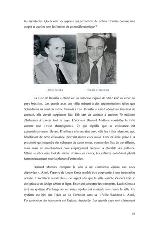  	
  	
  	
  	
  	
  	
  	
  	
  	
  	
  	
  	
  	
  	
  	
  	
  
30	
  
les architectes. Quels sont les aspects qui permettent de définir Brasília comme une
utopie et quelles sont les limites de ce modèle utopique ?
	
  	
  	
  	
  	
  LUCIO	
  COSTA	
  	
   	
   	
  	
  	
  	
  	
  	
  	
  	
  OSCAR	
  NIEMEYER	
  
La ville de Brasília s’étend sur un immense espace de 5802 km² au cœur du
pays brésilien. Les grands axes des villes mènent à des agglomérations telles que
Sobradinho au nord ou même Paranda à l’est. Brasília a tout d’abord une fonction de
capitale, elle devait supplanter Rio. Elle sert de capitale à environ 70 millions
d'habitants à travers tout le pays. L’écrivain Bernard Mathieu considère la ville
comme une « ville champignon ». Ce qui signifie que sa croissance est
extraordinairement élevée. D’ailleurs elle entraîne avec elle les villes alentour, qui,
bénéficiant de cette croissance, peuvent croître elles aussi. Elles existent grâce à la
proximité qui engendre des échanges de toutes sortes, comme des flux de travailleurs,
mais aussi de marchandises. Son emplacement favorise la pluralité des cultures.
Même si elles sont tout de même divisées en castes, les cultures cohabitent plutôt
harmonieusement pour la plupart d’entre elles.
Bernard Mathieu compare la ville à un « immense oiseau aux ailes
déployées ». Ainsi, l’œuvre de Lucio Costa semble être empruntée à une inspiration
céleste. L’architecte aurait choisi cet aspect afin que la ville semble s’élever vers le
ciel grâce à un design aérien et léger. En ce qui concerne les transports, Lucio Costa a
créé un système d’échangeurs sur voies rapides qui alimente ainsi toute la ville. Ce
système est bâti sur l’idée de Le Corbusier dans sa « Ville Radieuse ». Ainsi,
l’organisation des transports est logique, structurée. Les grands axes sont clairement
 