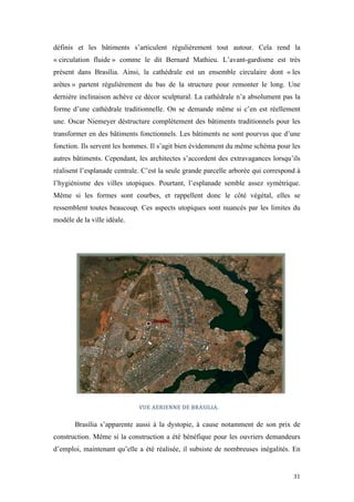  	
  	
  	
  	
  	
  	
  	
  	
  	
  	
  	
  	
  	
  	
  	
  	
  
31	
  
définis et les bâtiments s’articulent régulièrement tout autour. Cela rend la
« circulation fluide » comme le dit Bernard Mathieu. L’avant-gardisme est très
présent dans Brasília. Ainsi, la cathédrale est un ensemble circulaire dont « les
arêtes » partent régulièrement du bas de la structure pour remonter le long. Une
dernière inclinaison achève ce décor sculptural. La cathédrale n’a absolument pas la
forme d’une cathédrale traditionnelle. On se demande même si c’en est réellement
une. Oscar Niemeyer déstructure complètement des bâtiments traditionnels pour les
transformer en des bâtiments fonctionnels. Les bâtiments ne sont pourvus que d’une
fonction. Ils servent les hommes. Il s’agit bien évidemment du même schéma pour les
autres bâtiments. Cependant, les architectes s’accordent des extravagances lorsqu’ils
réalisent l’esplanade centrale. C’est la seule grande parcelle arborée qui correspond à
l’hygiénisme des villes utopiques. Pourtant, l’esplanade semble assez symétrique.
Même si les formes sont courbes, et rappellent donc le côté végétal, elles se
ressemblent toutes beaucoup. Ces aspects utopiques sont nuancés par les limites du
modèle de la ville idéale.
VUE	
  AERIENNE	
  DE	
  BRASILIA.
Brasília s’apparente aussi à la dystopie, à cause notamment de son prix de
construction. Même si la construction a été bénéfique pour les ouvriers demandeurs
d’emploi, maintenant qu’elle a été réalisée, il subsiste de nombreuses inégalités. En
 