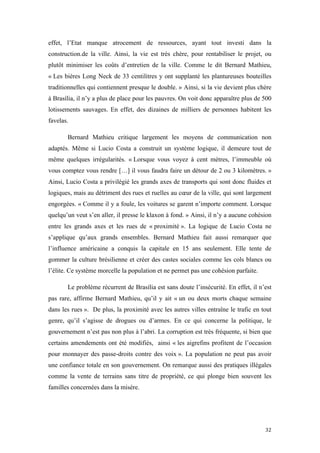  	
  	
  	
  	
  	
  	
  	
  	
  	
  	
  	
  	
  	
  	
  	
  	
  
32	
  
effet, l’Etat manque atrocement de ressources, ayant tout investi dans la
construction.de la ville. Ainsi, la vie est très chère, pour rentabiliser le projet, ou
plutôt minimiser les coûts d’entretien de la ville. Comme le dit Bernard Mathieu,
« Les bières Long Neck de 33 centilitres y ont supplanté les plantureuses bouteilles
traditionnelles qui contiennent presque le double. » Ainsi, si la vie devient plus chère
à Brasília, il n’y a plus de place pour les pauvres. On voit donc apparaître plus de 500
lotissements sauvages. En effet, des dizaines de milliers de personnes habitent les
favelas.
Bernard Mathieu critique largement les moyens de communication non
adaptés. Même si Lucio Costa a construit un système logique, il demeure tout de
même quelques irrégularités. « Lorsque vous voyez à cent mètres, l’immeuble où
vous comptez vous rendre […] il vous faudra faire un détour de 2 ou 3 kilomètres. »
Ainsi, Lucio Costa a privilégié les grands axes de transports qui sont donc fluides et
logiques, mais au détriment des rues et ruelles au cœur de la ville, qui sont largement
engorgées. « Comme il y a foule, les voitures se garent n’importe comment. Lorsque
quelqu’un veut s’en aller, il presse le klaxon à fond. » Ainsi, il n’y a aucune cohésion
entre les grands axes et les rues de « proximité ». La logique de Lucio Costa ne
s’applique qu’aux grands ensembles. Bernard Mathieu fait aussi remarquer que
l’influence américaine a conquis la capitale en 15 ans seulement. Elle tente de
gommer la culture brésilienne et créer des castes sociales comme les cols blancs ou
l’élite. Ce système morcelle la population et ne permet pas une cohésion parfaite.
Le problème récurrent de Brasília est sans doute l’insécurité. En effet, il n’est
pas rare, affirme Bernard Mathieu, qu’il y ait « un ou deux morts chaque semaine
dans les rues ». De plus, la proximité avec les autres villes entraîne le trafic en tout
genre, qu’il s’agisse de drogues ou d’armes. En ce qui concerne la politique, le
gouvernement n’est pas non plus à l’abri. La corruption est très fréquente, si bien que
certains amendements ont été modifiés, ainsi « les aigrefins profitent de l’occasion
pour monnayer des passe-droits contre des voix ». La population ne peut pas avoir
une confiance totale en son gouvernement. On remarque aussi des pratiques illégales
comme la vente de terrains sans titre de propriété, ce qui plonge bien souvent les
familles concernées dans la misère.
 