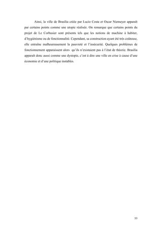  	
  	
  	
  	
  	
  	
  	
  	
  	
  	
  	
  	
  	
  	
  	
  	
  
33	
  
Ainsi, la ville de Brasília créée par Lucio Costa et Oscar Niemeyer apparaît
par certains points comme une utopie réalisée. On remarque que certains points du
projet de Le Corbusier sont présents tels que les notions de machine à habiter,
d’hygiénisme ou de fonctionnalité. Cependant, sa construction ayant été très coûteuse,
elle entraîne malheureusement la pauvreté et l’insécurité. Quelques problèmes de
fonctionnement apparaissent alors qu’ils n’existaient pas à l’état de théorie. Brasília
apparaît donc aussi comme une dystopie, c’est à dire une ville en crise à cause d’une
économie et d’une politique instables.
 