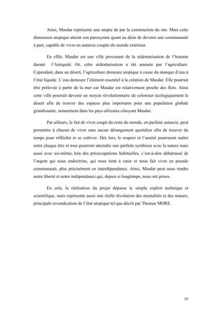  	
  	
  	
  	
  	
  	
  	
  	
  	
  	
  	
  	
  	
  	
  	
  	
  
35	
  
Ainsi, Masdar représente une utopie de par la construction du site. Mais cette
dimension utopique atteint son paroxysme quant au désir de devenir une communauté
à part, capable de vivre en autarcie coupée du monde extérieur.
En effet, Masdar est une ville provenant de la sédentarisation de l’homme
durant l’Antiquité. Or, cette sédentarisation a été amenée par l’agriculture.
Cependant, dans un désert, l’agriculture demeure utopique à cause du manque d’eau à
l’état liquide. L’eau demeure l’élément essentiel à la création de Masdar. Elle pourrait
être prélevée à partir de la mer car Masdar est relativement proche des flots. Ainsi
cette ville pourrait devenir un moyen révolutionnaire de coloniser écologiquement le
désert afin de trouver des espaces plus importants pour une population globale
grandissante, notamment dans les pays africains côtoyant Masdar.
Par ailleurs, le fait de vivre coupé du reste du monde, en parfaite autarcie, peut
permettre à chacun de vivre sans aucun dérangement quotidien afin de trouver du
temps pour réfléchir et se cultiver. Dès lors, le respect et l’amitié pourraient naître
entre chaque être et tous pourront atteindre une parfaite symbiose avec la nature mais
aussi avec soi-même, loin des préoccupations habituelles, c’est-à-dire débarrassé de
l’argent qui nous endoctrine, qui nous tient à cœur et nous fait vivre en pseudo
communauté, plus précisément en interdépendance. Ainsi, Masdar peut nous rendre
notre liberté et notre indépendance qui, depuis si longtemps, nous ont prises.
En cela, la réalisation du projet dépasse le simple exploit technique et
scientifique, mais représente aussi une réelle révolution des mentalités et des mœurs,
principale revendication de l’état utopique tel que décrit par Thomas MORE.
 