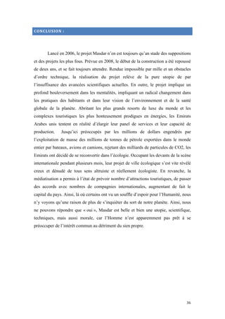  	
  	
  	
  	
  	
  	
  	
  	
  	
  	
  	
  	
  	
  	
  	
  	
  
36	
  
CONCLUSION	
  :	
  
Lancé en 2006, le projet Masdar n’en est toujours qu’an stade des suppositions
et des projets les plus fous. Prévue en 2008, le début de la construction a été repoussé
de deux ans, et se fait toujours attendre. Rendue impossible par mille et un obstacles
d’ordre technique, la réalisation du projet relève de la pure utopie de par
l’insuffisance des avancées scientifiques actuelles. En outre, le projet implique un
profond bouleversement dans les mentalités, impliquant un radical changement dans
les pratiques des habitants et dans leur vision de l’environnement et de la santé
globale de la planète. Abritant les plus grands resorts de luxe du monde et les
complexes touristiques les plus honteusement prodigues en énergies, les Emirats
Arabes unis tentent en réalité d’élargir leur panel de services et leur capacité de
production. Jusqu’ici préoccupés par les millions de dollars engendrés par
l’exploitation de masse des millions de tonnes de pétrole exportées dans le monde
entier par bateaux, avions et camions, rejetant des milliards de particules de CO2, les
Emirats ont décidé de se reconvertir dans l’écologie. Occupant les devants de la scène
internationale pendant plusieurs mois, leur projet de ville écologique s’est vite révélé
creux et dénudé de tous sens altruiste et réellement écologiste. En revanche, la
médiatisation a permis à l’état de prévoir nombre d’attractions touristiques, de passer
des accords avec nombres de compagnies internationales, augmentant de fait le
capital du pays. Ainsi, là où certains ont vu un souffle d’espoir pour l’Humanité, nous
n’y voyons qu’une raison de plus de s’inquiéter du sort de notre planète. Ainsi, nous
ne pouvons répondre que « oui », Masdar est belle et bien une utopie, scientifique,
techniques, mais aussi morale, car l’Homme n’est apparemment pas prêt à se
préoccuper de l’intérêt commun au détriment du sien propre.
 