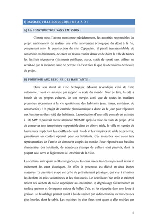  	
  	
  	
  	
  	
  	
  	
  	
  	
  	
  	
  	
  	
  	
  	
  	
  
5	
  
I)	
  MASDAR,	
  VILLE	
  ECOLOGIQUE	
  DE	
  A	
  	
  A	
  	
  Z	
  :	
  
A)	
  LA	
  CONSTRUCTION	
  SANS	
  EMISSION	
  :	
  
Comme nous l’avons mentionné précédemment, les autorités responsables du
projet ambitionnent de réaliser une ville entièrement écologique du début à la fin,
comprenant ainsi la construction du site. Cependant, il paraît invraisemblable de
construire des bâtiments, de créer un réseau routier dense et de doter la ville de toutes
les facilités nécessaires (bâtiments publiques, parcs, stade de sport) sans utiliser ne
serait-ce que la moindre once de pétrole. Et c’est bien là que réside toute la démesure
du projet.
B)	
  POURVOIR	
  AUX	
  BESOINS	
  DES	
  HABITANTS	
  :	
  
Outre son statut de ville écologique, Masdar revendique celui de ville
autonome, vivant en autarcie par rapport au reste du monde. Pour ce faire, la cité a
besoin de ses propres cultures, de son énergie, ainsi que de toutes les matières
premières nécessaires à la vie quotidienne des habitants (eau, tissus, matériaux de
construction). Un projet de centrale photovoltaïque a donc vu le jour pour répondre
aux besoins en électricité des habitants. La production d’une telle centrale est estimée
à 100 MW et pourrait même atteindre 500 MW après la mise en route du projet. Afin
de conserver une température supportable dans ce désert aride, la ville est cernée de
hauts murs empêchant les souffles de vent chauds et les tempêtes de sable de pénétrer,
garantissant un confort optimal pour ses habitants. Ces murailles sont aussi très
représentatives de l’envie de demeurer coupés du monde. Pour répondre aux besoins
alimentaires des habitants, de nombreux champs de culture sont projetés, dont la
plupart sous serre et légèrement à l’extérieur de la ville.
Les cultures sont quant à elles irriguées par les eaux usées traitées auparavant selon le
traitement des eaux classiques. En effet, le processus est divisé en deux étapes
majeures. La première étape est celle du prétraitement physique, qui vise à éliminer
les déchets les plus volumineux et les plus lourds. Le dégrillage (par grille et peigne)
retient les déchets de taille supérieure au centimètre, le dégraissage fait remonter en
surface graisses et détergents autour de bulles d'air, et les récupère dans une fosse à
graisse. Le dessablage permet quant à lui d'éliminer par sédimentation les matières les
plus lourdes, dont le sable. Les matières les plus fines sont quant à elles retirées par
 