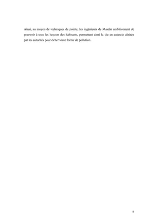  	
  	
  	
  	
  	
  	
  	
  	
  	
  	
  	
  	
  	
  	
  	
  	
  
8	
  
Ainsi, au moyen de techniques de pointe, les ingénieurs de Masdar ambitionnent de
pourvoir à tous les besoins des habitants, permettant ainsi la vie en autarcie désirée
par les autorités pour éviter toute forme de pollution.
 