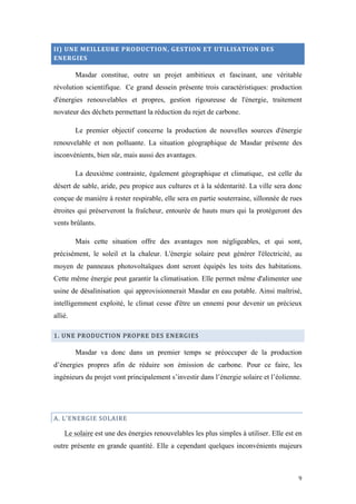  	
  	
  	
  	
  	
  	
  	
  	
  	
  	
  	
  	
  	
  	
  	
  	
  
9	
  
II)	
  UNE	
  MEILLEURE	
  PRODUCTION,	
  GESTION	
  ET	
  UTILISATION	
  DES	
  
ENERGIES	
  
Masdar constitue, outre un projet ambitieux et fascinant, une véritable
révolution scientifique. Ce grand dessein présente trois caractéristiques: production
d'énergies renouvelables et propres, gestion rigoureuse de l'énergie, traitement
novateur des déchets permettant la réduction du rejet de carbone.
Le premier objectif concerne la production de nouvelles sources d'énergie
renouvelable et non polluante. La situation géographique de Masdar présente des
inconvénients, bien sûr, mais aussi des avantages.
La deuxième contrainte, également géographique et climatique, est celle du
désert de sable, aride, peu propice aux cultures et à la sédentarité. La ville sera donc
conçue de manière à rester respirable, elle sera en partie souterraine, sillonnée de rues
étroites qui préserveront la fraîcheur, entourée de hauts murs qui la protégeront des
vents brûlants.
Mais cette situation offre des avantages non négligeables, et qui sont,
précisément, le soleil et la chaleur. L'énergie solaire peut générer l'électricité, au
moyen de panneaux photovoltaïques dont seront équipés les toits des habitations.
Cette même énergie peut garantir la climatisation. Elle permet même d'alimenter une
usine de désalinisation qui approvisionnerait Masdar en eau potable. Ainsi maîtrisé,
intelligemment exploité, le climat cesse d'être un ennemi pour devenir un précieux
allié.
1.	
  UNE	
  PRODUCTION	
  PROPRE	
  DES	
  ENERGIES	
  
Masdar va donc dans un premier temps se préoccuper de la production
d’énergies propres afin de réduire son émission de carbone. Pour ce faire, les
ingénieurs du projet vont principalement s’investir dans l’énergie solaire et l’éolienne.
A.	
  L’ENERGIE	
  SOLAIRE	
  
Le solaire est une des énergies renouvelables les plus simples à utiliser. Elle est en
outre présente en grande quantité. Elle a cependant quelques inconvénients majeurs
 