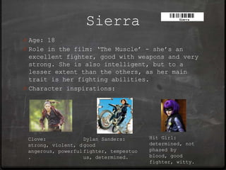 Sierra
0 Age: 18
0 Role in the film: ‘The Muscle’ - she’s an
  excellent fighter, good with weapons and very
  strong. She is also intelligent, but to a
  lesser extent than the others, as her main
  trait is her fighting abilities.
0 Character inspirations:




 Clove:             Dylan Sanders:       Hit Girl:
 strong, violent, d good                 determined, not
 angerous, powerful fighter, tempestuo   phased by
 .                  us, determined.      blood, good
                                         fighter, witty.
 