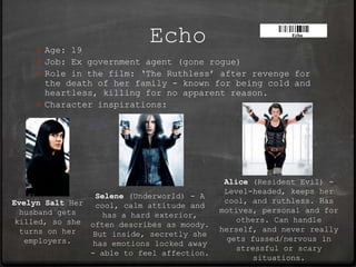 0 Age: 19
                            Echo
    0 Job: Ex government agent (gone rogue)
    0 Role in the film: ‘The Ruthless’ after revenge for
      the death of her family - known for being cold and
      heartless, killing for no apparent reason.
    0 Character inspirations:




                                             Alice (Resident Evil) -
                                             Level-headed, keeps her
                 Selene (Underworld) - A
Evelyn Salt Her                              cool, and ruthless. Has
                 cool, calm attitude and
  husband gets                              motives, personal and for
                   has a hard exterior,
 killed, so she often describes as moody.       others. Can handle
  turns on her                              herself, and never really
                 But inside, secretly she
   employers.                                 gets fussed/nervous in
                 has emotions locked away
                                                stressful or scary
                - able to feel affection.
                                                    situations.
 