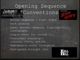 Opening Sequence
      Conventions
0 Action sequence - fight scene
0 Dark grading
0 Guns, knives, weapons, fighting -
  iconography
0 Simple fonts for titles
0 Consistent branding -
  colours, fonts, motifs
0 Atmospheric music throughout
0 Fast-paced straight cuts
 