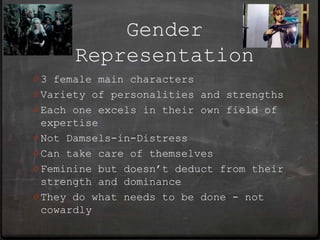 Gender
      Representation
0 3 female main characters
0 Variety of personalities and strengths
0 Each one excels in their own field of
  expertise
0 Not Damsels-in-Distress
0 Can take care of themselves
0 Feminine but doesn’t deduct from their
  strength and dominance
0 They do what needs to be done - not
  cowardly
 