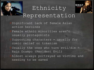 Ethnicity
       Representation
0 Significant lack of female Asian
  action heroines
0 Female ethnic minorities aren’t
  usually protagonists
0 Supporting characters - usually for
  comic relief or tokenism
0 Usually the ones who turn evil/die -
  Rain Ocampo (Resident Evil)
0 Almost always portrayed as victims and
  needing to be saved
 