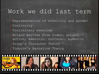 Work we did last term
0 Representation of ethnicity and gender
0 Continuity
0 Preliminary exercise
0 Roland Barthes Five Codes: enigma,
  action, semiotic, cultural, symbolic
0 Propp’s Character Theory
0 Todorov’s Narrative Theory
 