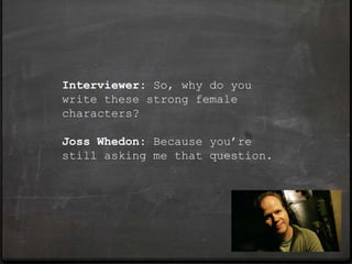 Interviewer: So, why do you
write these strong female
characters?

Joss Whedon: Because you’re
still asking me that question.
 