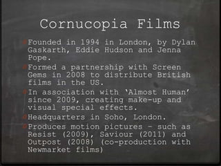 Cornucopia Films
0 Founded in 1994 in London, by Dylan
  Gaskarth, Eddie Hudson and Jenna
  Pope.
0 Formed a partnership with Screen
  Gems in 2008 to distribute British
  films in the US.
0 In association with ‘Almost Human’
  since 2009, creating make-up and
  visual special effects.
0 Headquarters in Soho, London.
0 Produces motion pictures – such as
  Resist (2009), Saviour (2011) and
  Outpost (2008) (co-production with
  Newmarket films)
 
