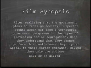 Film Synopsis
  After realising that the government
 plans to redesign society, 3 special
   agents break off from a top-secret
 government programme in the hopes of
  preventing social segregation. Once
    they understand that they cannot
 perform this task alone, they try to
appeal to their former comrades, giving
          them only one choice:
            Kill or be killed.
 